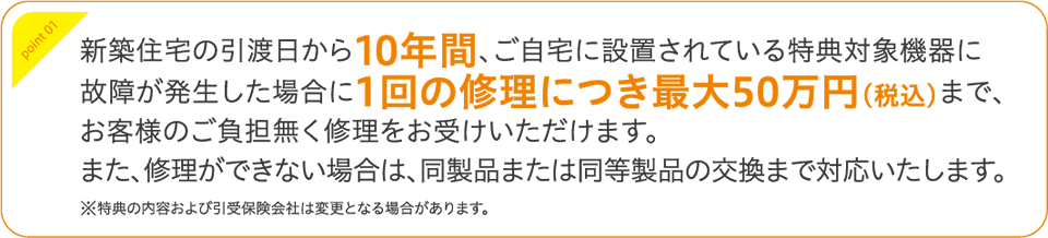 新築住宅の引渡日から10年間、ご自宅に設置されている特典対象機器に故障が発生した場合に1回の修理につき最大50万円（税込）まで、お客様のご負担無く修理をお受けいただけます。また、修理ができない場合は、同製品または同等製品の交換まで対応いたします。